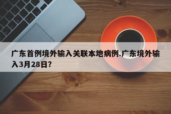 广东首例境外输入关联本地病例.广东境外输入3月28日？