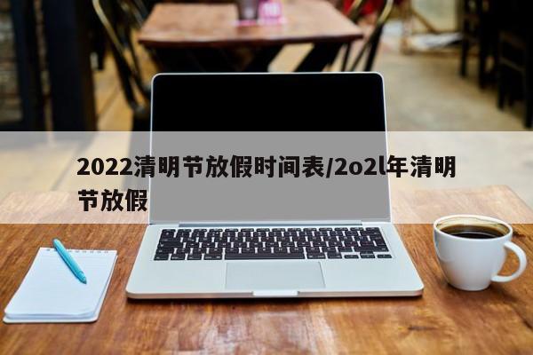 2022清明节放假时间表/2o2l年清明节放假