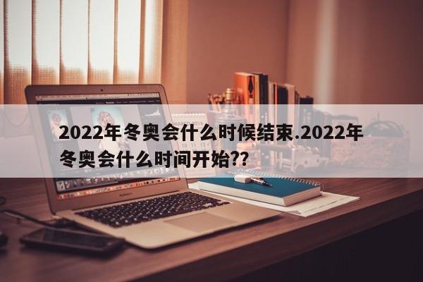 2022年冬奥会什么时候结束.2022年冬奥会什么时间开始?？