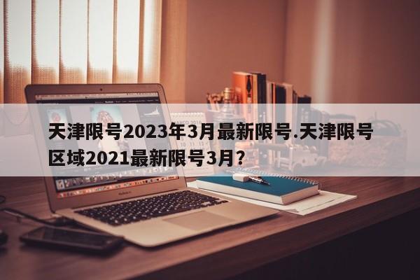 天津限号2023年3月最新限号.天津限号区域2021最新限号3月？