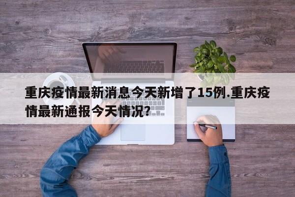 重庆疫情最新消息今天新增了15例.重庆疫情最新通报今天情况？