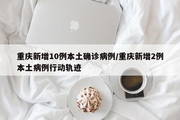 重庆新增10例本土确诊病例/重庆新增2例本土病例行动轨迹