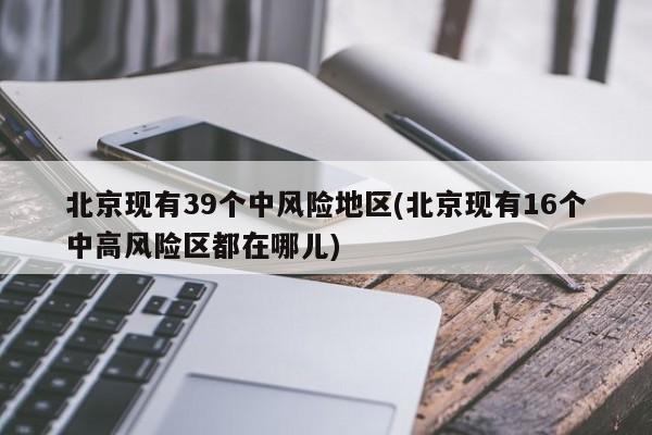 北京现有39个中风险地区(北京现有16个中高风险区都在哪儿)