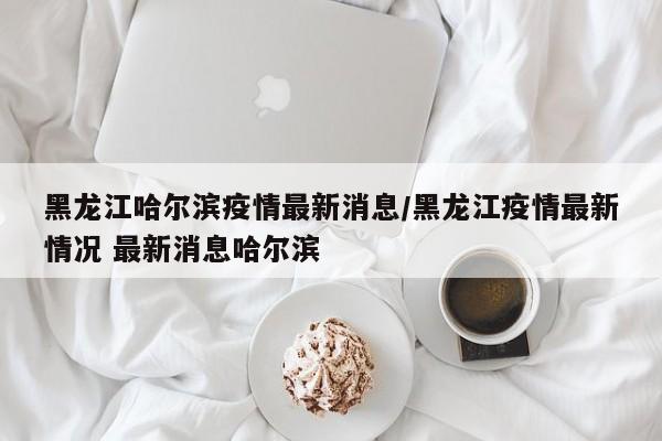 黑龙江哈尔滨疫情最新消息/黑龙江疫情最新情况 最新消息哈尔滨