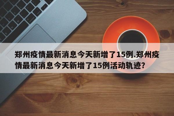 郑州疫情最新消息今天新增了15例.郑州疫情最新消息今天新增了15例活动轨迹？