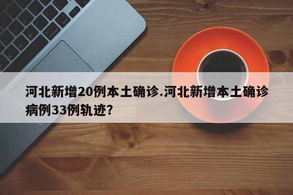 河北新增20例本土确诊.河北新增本土确诊病例33例轨迹？