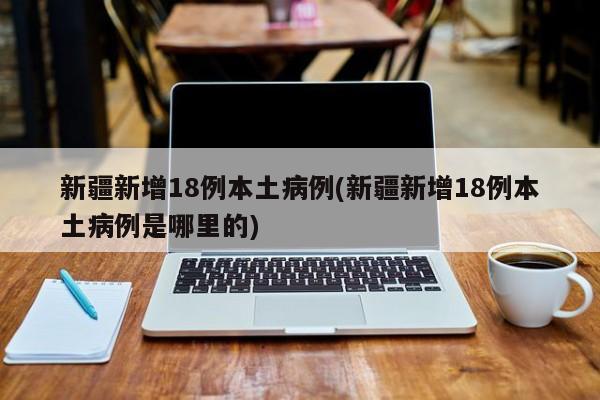 新疆新增18例本土病例(新疆新增18例本土病例是哪里的)