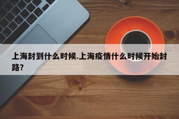 上海封到什么时候.上海疫情什么时候开始封路？