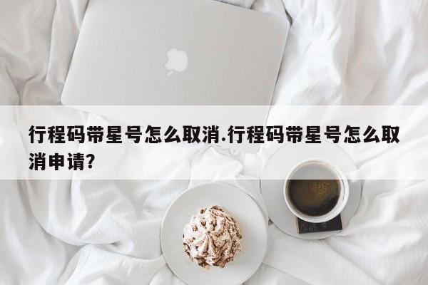 行程码带星号怎么取消.行程码带星号怎么取消申请？