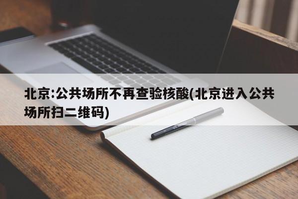 北京:公共场所不再查验核酸(北京进入公共场所扫二维码)