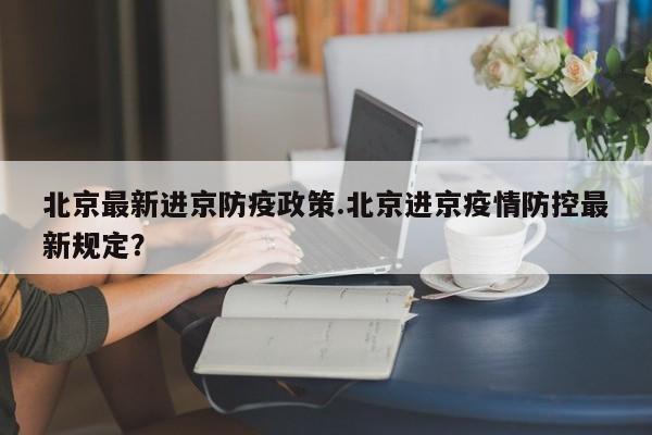 北京最新进京防疫政策.北京进京疫情防控最新规定？