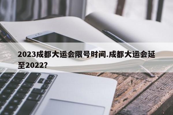 2023成都大运会限号时间.成都大运会延至2022？