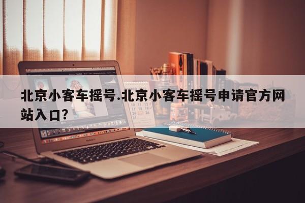 北京小客车摇号.北京小客车摇号申请官方网站入口？