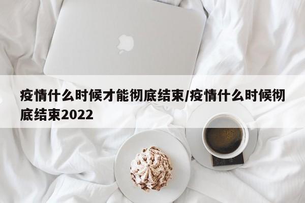 疫情什么时候才能彻底结束/疫情什么时候彻底结束2022