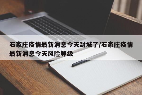 石家庄疫情最新消息今天封城了/石家庄疫情最新消息今天风险等级