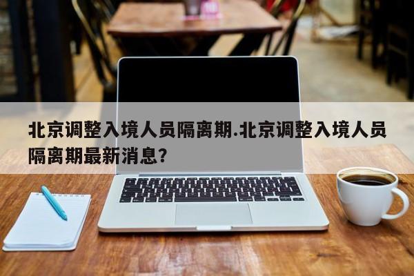 北京调整入境人员隔离期.北京调整入境人员隔离期最新消息？