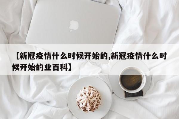 【新冠疫情什么时候开始的,新冠疫情什么时候开始的业百科】