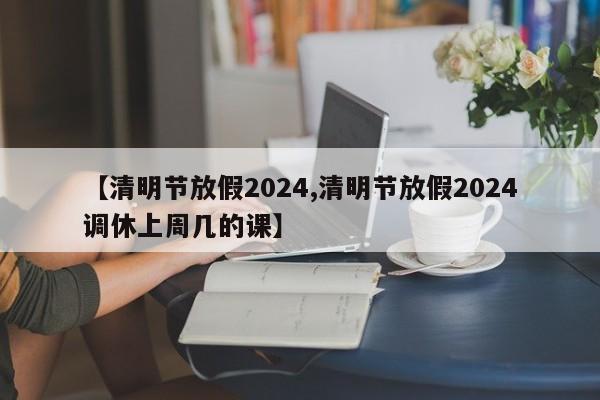 【清明节放假2024,清明节放假2024调休上周几的课】