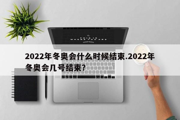 2022年冬奥会什么时候结束.2022年冬奥会几号结束？