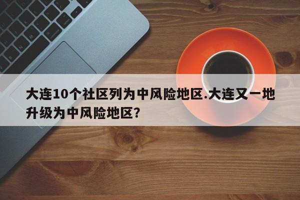 大连10个社区列为中风险地区.大连又一地升级为中风险地区？