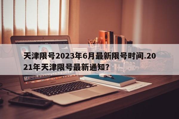 天津限号2023年6月最新限号时间.2021年天津限号最新通知？