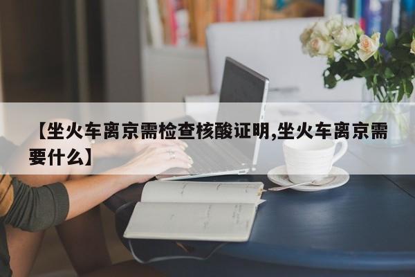 【坐火车离京需检查核酸证明,坐火车离京需要什么】