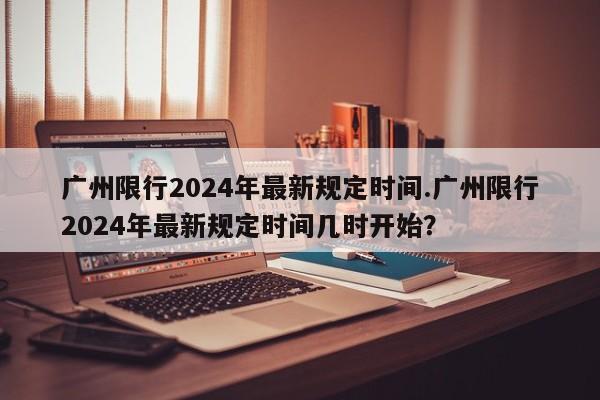 广州限行2024年最新规定时间.广州限行2024年最新规定时间几时开始？