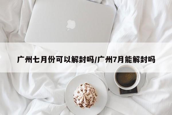 广州七月份可以解封吗/广州7月能解封吗