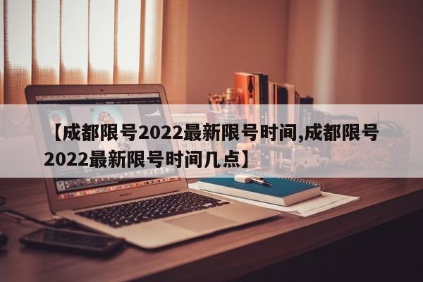 【成都限号2022最新限号时间,成都限号2022最新限号时间几点】