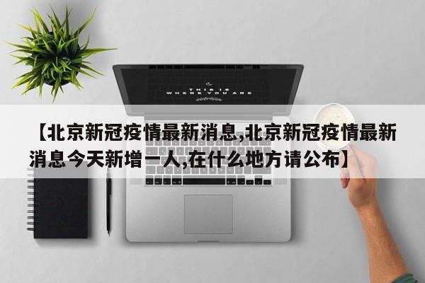 【北京新冠疫情最新消息,北京新冠疫情最新消息今天新增一人,在什么地方请公布】