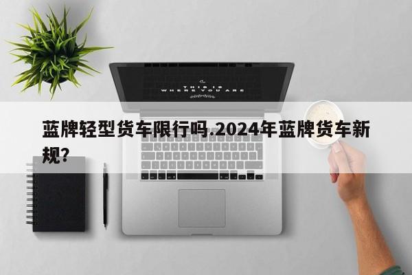 蓝牌轻型货车限行吗.2024年蓝牌货车新规？