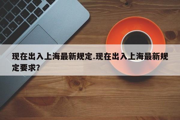 现在出入上海最新规定.现在出入上海最新规定要求？