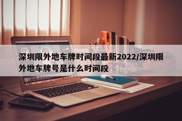 深圳限外地车牌时间段最新2022/深圳限外地车牌号是什么时间段