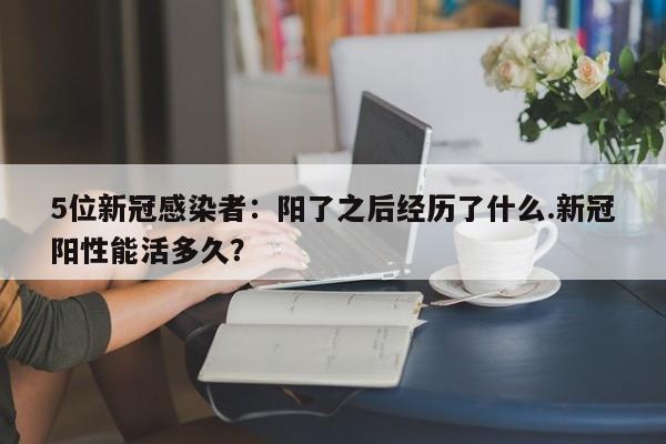 5位新冠感染者：阳了之后经历了什么.新冠阳性能活多久？