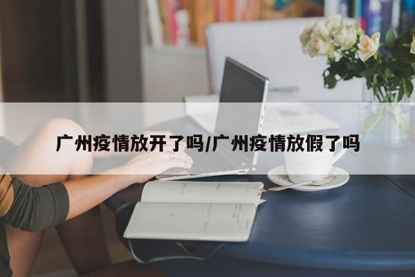 广州疫情放开了吗/广州疫情放假了吗