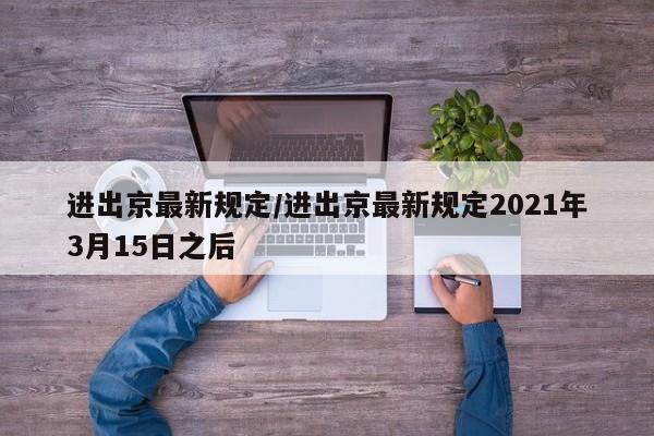 进出京最新规定/进出京最新规定2021年3月15日之后