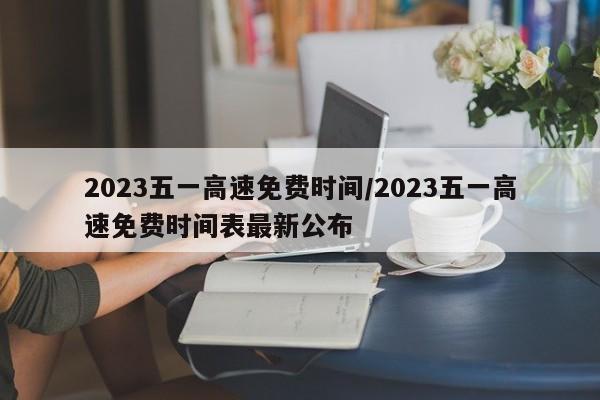 2023五一高速免费时间/2023五一高速免费时间表最新公布