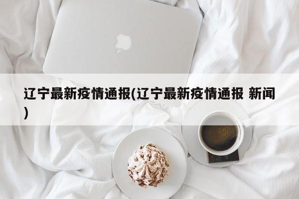 辽宁最新疫情通报(辽宁最新疫情通报 新闻)