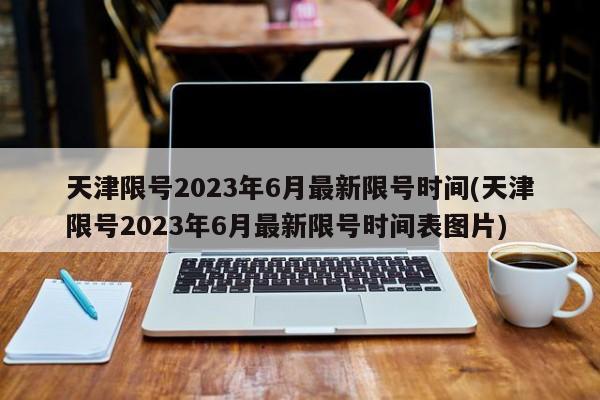 天津限号2023年6月最新限号时间(天津限号2023年6月最新限号时间表图片)