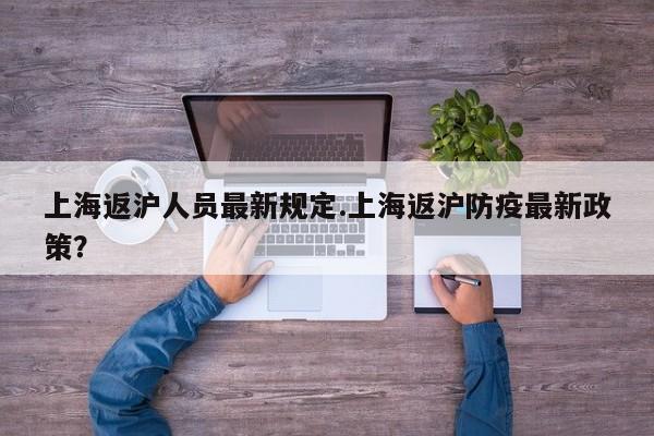 上海返沪人员最新规定.上海返沪防疫最新政策？