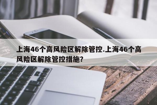 上海46个高风险区解除管控.上海46个高风险区解除管控措施？