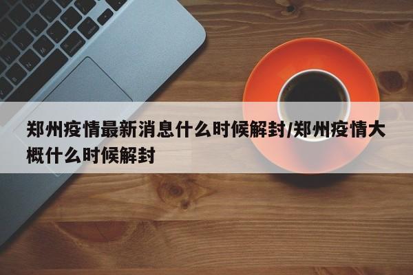 郑州疫情最新消息什么时候解封/郑州疫情大概什么时候解封