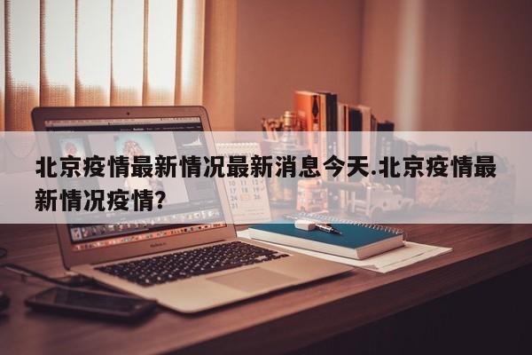 北京疫情最新情况最新消息今天.北京疫情最新情况疫情？