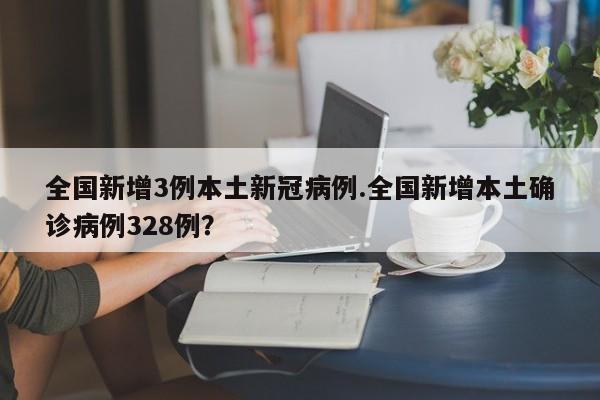 全国新增3例本土新冠病例.全国新增本土确诊病例328例？