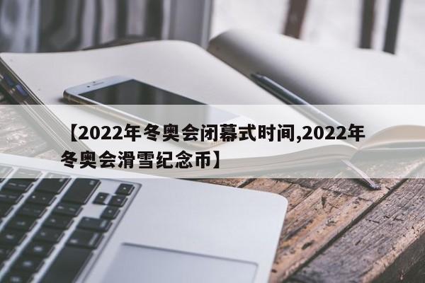 【2022年冬奥会闭幕式时间,2022年冬奥会滑雪纪念币】