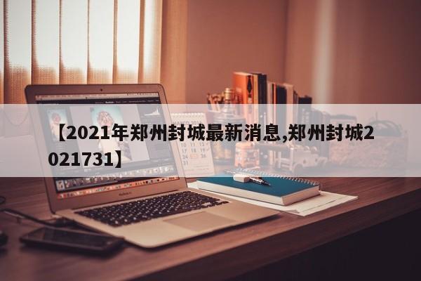 【2021年郑州封城最新消息,郑州封城2021731】