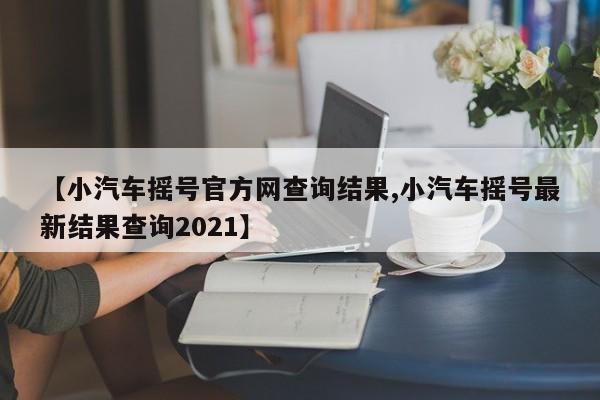 【小汽车摇号官方网查询结果,小汽车摇号最新结果查询2021】