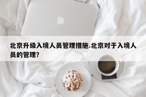 北京升级入境人员管理措施.北京对于入境人员的管理？