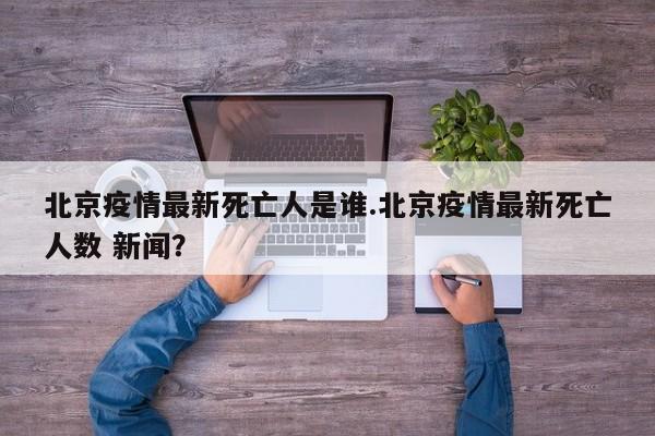 北京疫情最新死亡人是谁.北京疫情最新死亡人数 新闻？