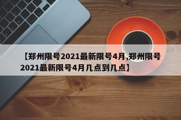 【郑州限号2021最新限号4月,郑州限号2021最新限号4月几点到几点】